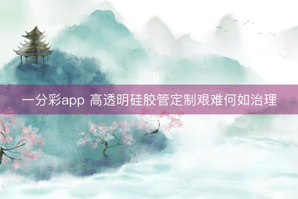 一分彩app 高透明硅胶管定制艰难何如治理