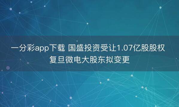 一分彩app下载 国盛投资受让1.07亿股股权 复旦微电大股东拟变更