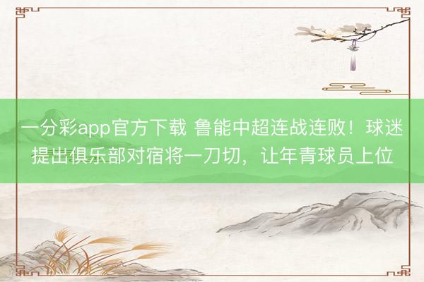 一分彩app官方下载 鲁能中超连战连败！球迷提出俱乐部对宿将一刀切，让年青球员上位