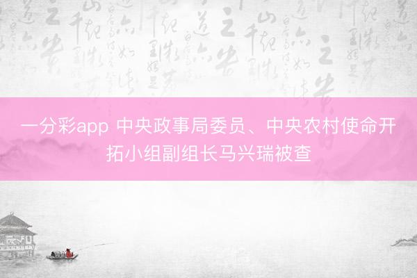 一分彩app 中央政事局委员、中央农村使命开拓小组副组长马兴瑞被查