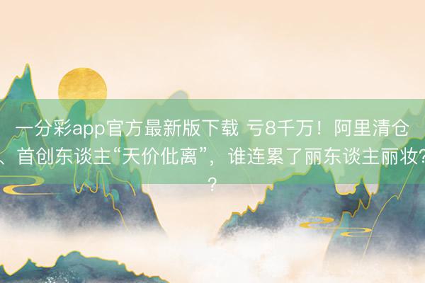 一分彩app官方最新版下载 亏8千万!阿里清仓、首创东谈主“天价仳离”,谁连累了丽东谈主丽妆?