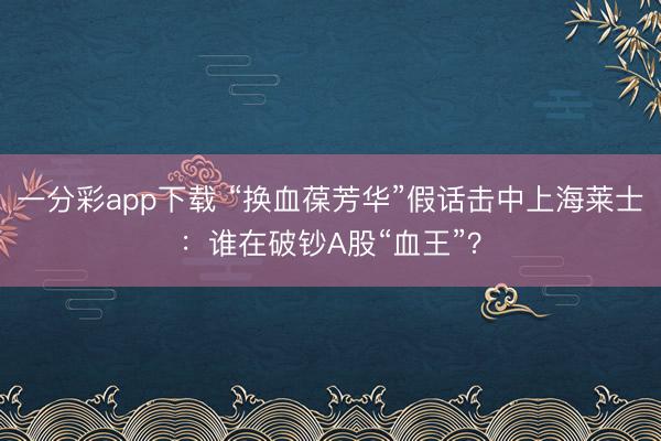 一分彩app下载 “换血葆芳华”假话击中上海莱士：谁在破钞A股“血王”？