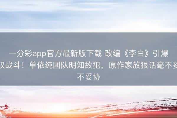 一分彩app官方最新版下载 改编《李白》引爆版权战斗！单依纯团队明知故犯，原作家放狠话毫不妥协
