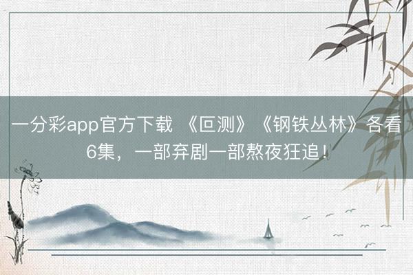 一分彩app官方下载 《叵测》《钢铁丛林》各看6集，一部弃剧一部熬夜狂追！