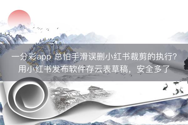 一分彩app 总怕手滑误删小红书裁剪的执行？用小红书发布软件存云表草稿，安全多了
