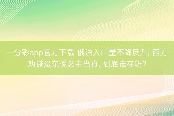 一分彩app官方下载 俄油入口量不降反升， 西方劝诫没东说念主当真， 到底谁在听?
