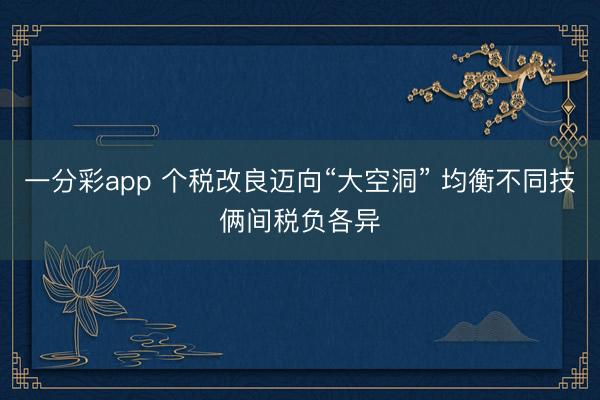 一分彩app 个税改良迈向“大空洞” 均衡不同技俩间税负各异