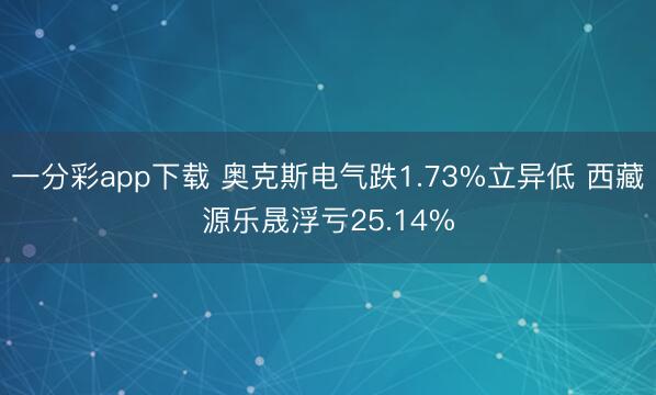 一分彩app下载 奥克斯电气跌1.73%立异低 西藏源乐晟浮亏25.14%