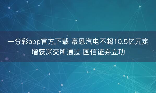 一分彩app官方下载 豪恩汽电不超10.5亿元定增获深交所通过 国信证券立功