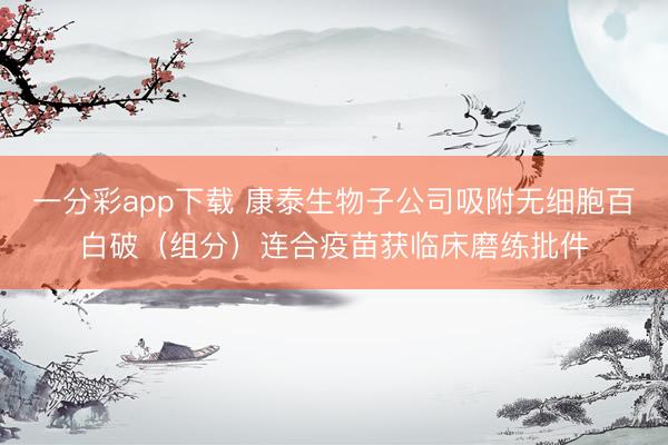 一分彩app下载 康泰生物子公司吸附无细胞百白破（组分）连合疫苗获临床磨练批件