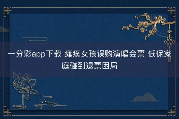 一分彩app下载 瘫痪女孩误购演唱会票 低保家庭碰到退票困局
