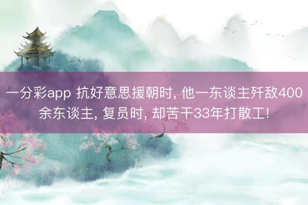 一分彩app 抗好意思援朝时， 他一东谈主歼敌400余东谈主， 复员时， 却苦干33年打散工!