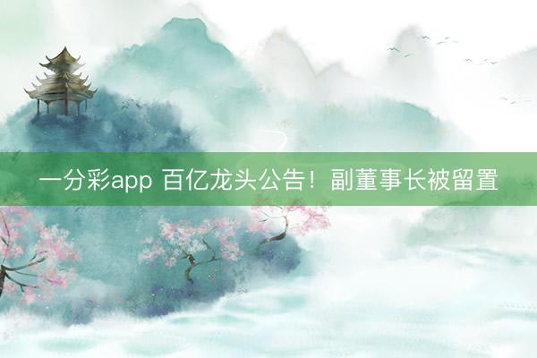 一分彩app 百亿龙头公告!副董事长被留置
