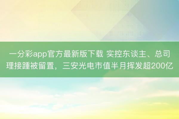 一分彩app官方最新版下载 实控东谈主、总司理接踵被留置，三安光电市值半月挥发超200亿
