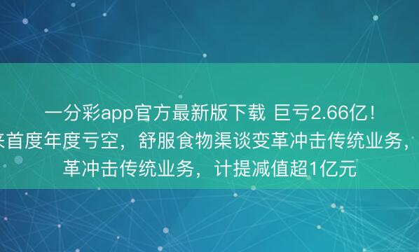 一分彩app官方最新版下载 巨亏2.66亿!京粮控股上市以来首度年度亏空,舒服食物渠谈变革冲击传统业务,计提减值超1亿元