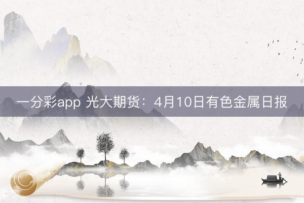 一分彩app 光大期货：4月10日有色金属日报