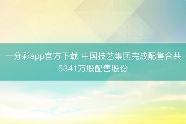一分彩app官方下载 中国技艺集团完成配售合共5341万股配售股份