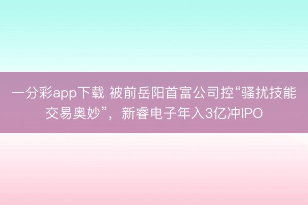 一分彩app下载 被前岳阳首富公司控“骚扰技能交易奥妙”，新睿电子年入3亿冲IPO
