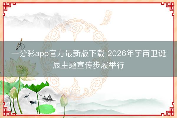 一分彩app官方最新版下载 2026年宇宙卫诞辰主题宣传步履举行