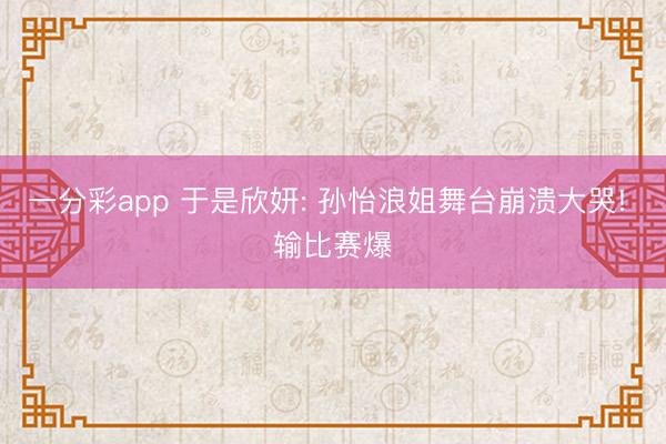 一分彩app 于是欣妍: 孙怡浪姐舞台崩溃大哭! 输比赛爆