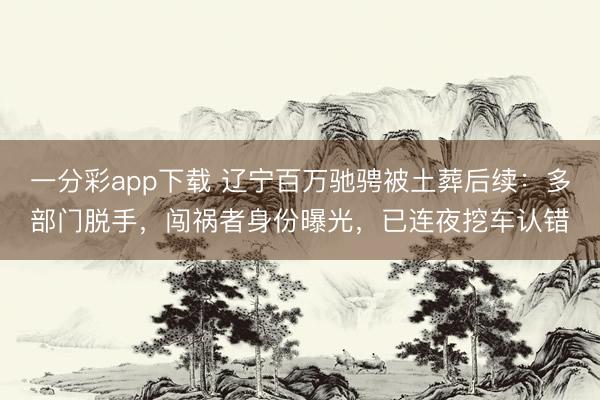 一分彩app下载 辽宁百万驰骋被土葬后续：多部门脱手，闯祸者身份曝光，已连夜挖车认错