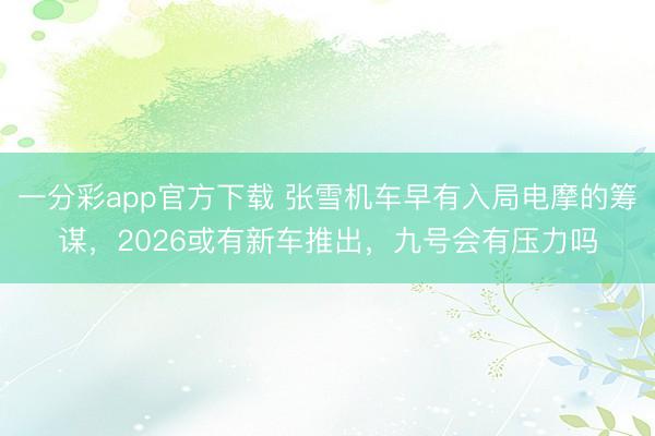一分彩app官方下载 张雪机车早有入局电摩的筹谋，2026或有新车推出，九号会有压力吗