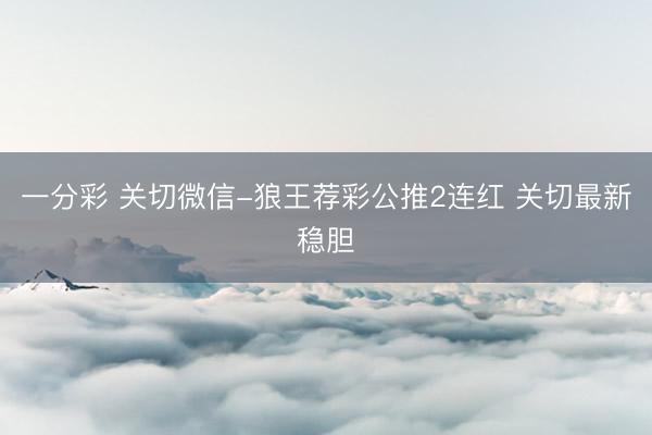 一分彩 关切微信-狼王荐彩公推2连红 关切最新稳胆
