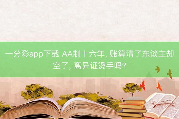 一分彩app下载 AA制十六年， 账算清了东谈主却空了， 离异证烫手吗?