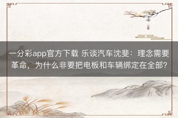一分彩app官方下载 乐谈汽车沈斐：理念需要革命，为什么非要把电板和车辆绑定在全部？