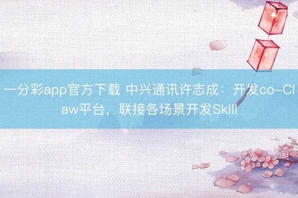 一分彩app官方下载 中兴通讯许志成:开发co-Claw平台,联接各场景开发Skill