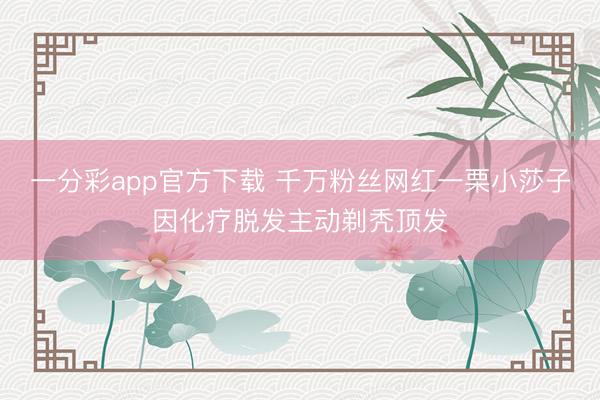 一分彩app官方下载 千万粉丝网红一栗小莎子因化疗脱发主动剃秃顶发