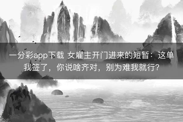 一分彩app下载 女雇主开门进来的短暂:这单我签了,你说啥齐对,别为难我就行?