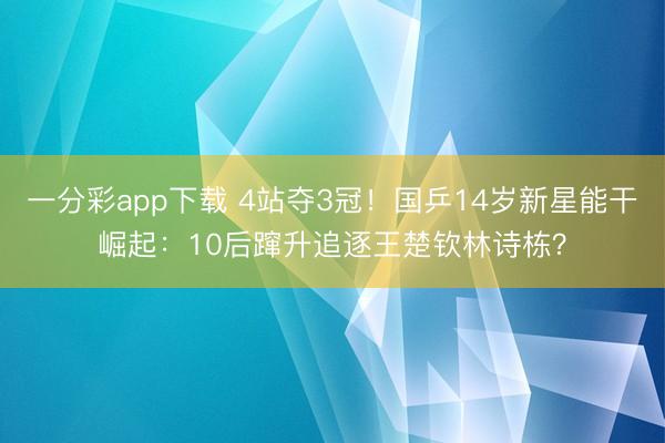 一分彩app下载 4站夺3冠!国乒14岁新星能干崛起:10后蹿升追逐王楚钦林诗栋?