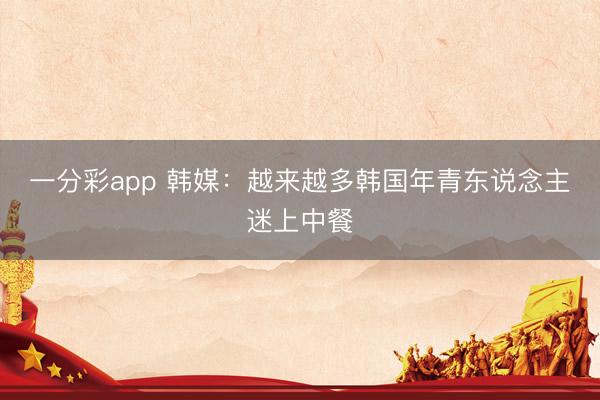 一分彩app 韩媒:越来越多韩国年青东说念主迷上中餐
