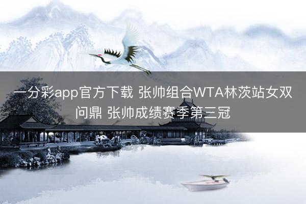 一分彩app官方下载 张帅组合WTA林茨站女双问鼎 张帅成绩赛季第三冠