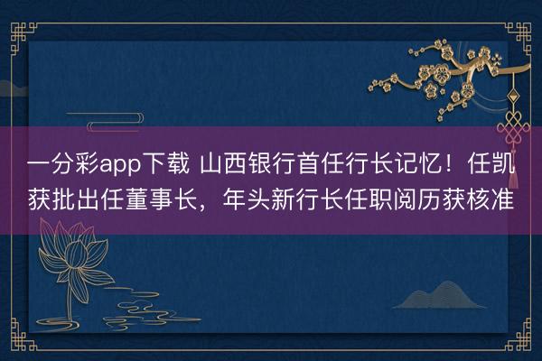 一分彩app下载 山西银行首任行长记忆!任凯获批出任董事长,年头新行长任职阅历获核准