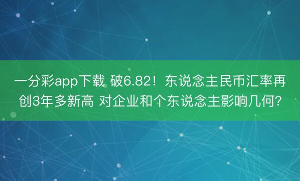一分彩app下载 破6.82!东说念主民币汇率再创3年多新高 对企业和个东说念主影响几何?