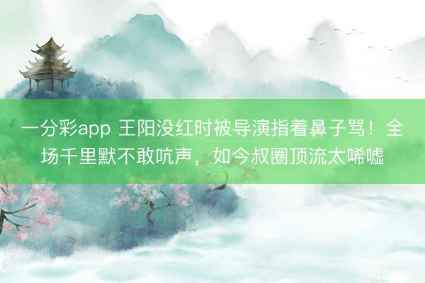 一分彩app 王阳没红时被导演指着鼻子骂！全场千里默不敢吭声，如今叔圈顶流太唏嘘