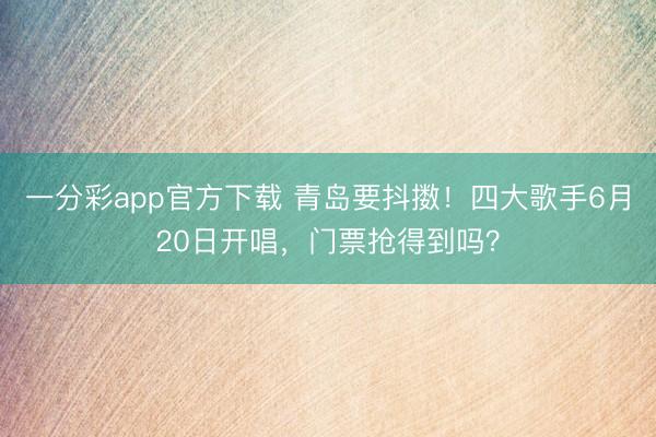 一分彩app官方下载 青岛要抖擞！四大歌手6月20日开唱，门票抢得到吗？