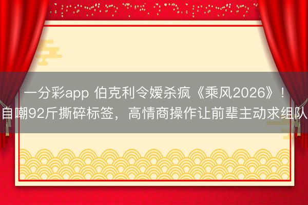一分彩app 伯克利令嫒杀疯《乘风2026》!自嘲92斤撕碎标签,高情商操作让前辈主动求组队