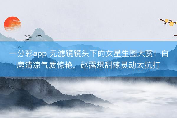 一分彩app 无滤镜镜头下的女星生图大赏!白鹿清凉气质惊艳,赵露想甜辣灵动太抗打