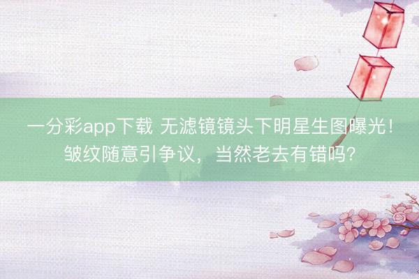 一分彩app下载 无滤镜镜头下明星生图曝光！皱纹随意引争议，当然老去有错吗？