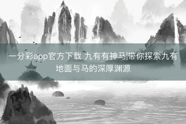 一分彩app官方下载 九有有神马|带你探索九有地面与马的深厚渊源