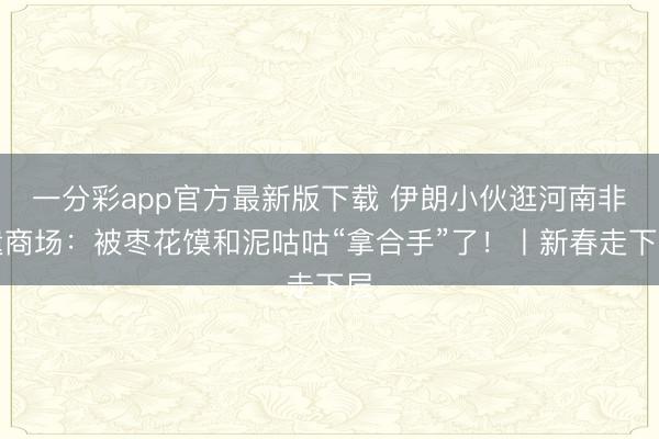 一分彩app官方最新版下载 伊朗小伙逛河南非遗商场:被枣花馍和泥咕咕“拿合手”了!丨新春走下层