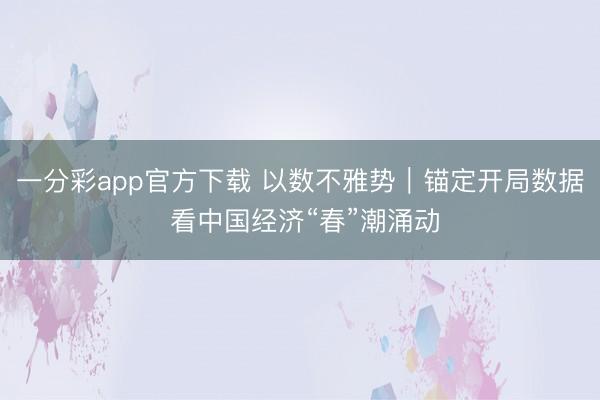 一分彩app官方下载 以数不雅势｜锚定开局数据 看中国经济“春”潮涌动