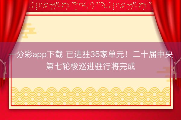 一分彩app下载 已进驻35家单元！二十届中央第七轮梭巡进驻行将完成