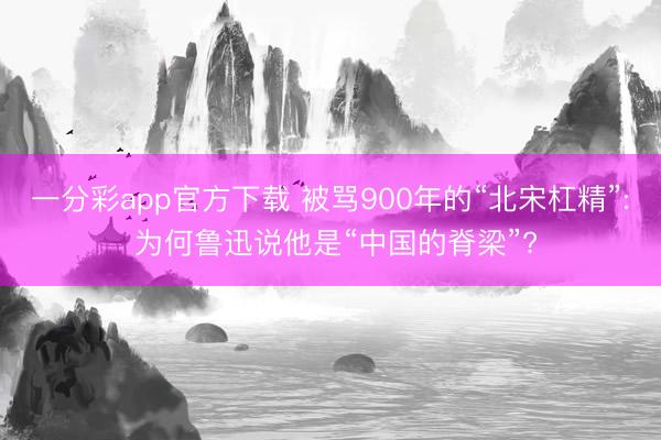 一分彩app官方下载 被骂900年的“北宋杠精”: 为何鲁迅说他是“中国的脊梁”?