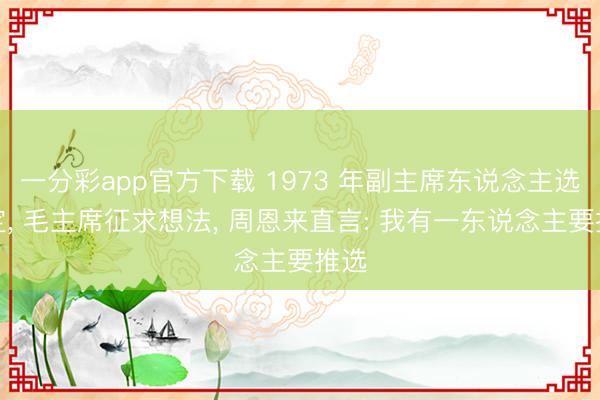 一分彩app官方下载 1973 年副主席东说念主选敲定， 毛主席征求想法， 周恩来直言: 我有一东说念主要推选