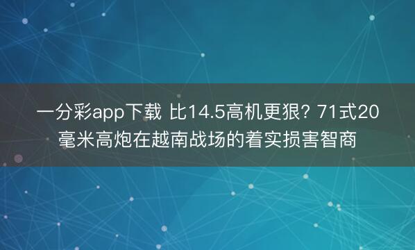 一分彩app下载 比14.5高机更狠? 71式20毫米高炮在越南战场的着实损害智商