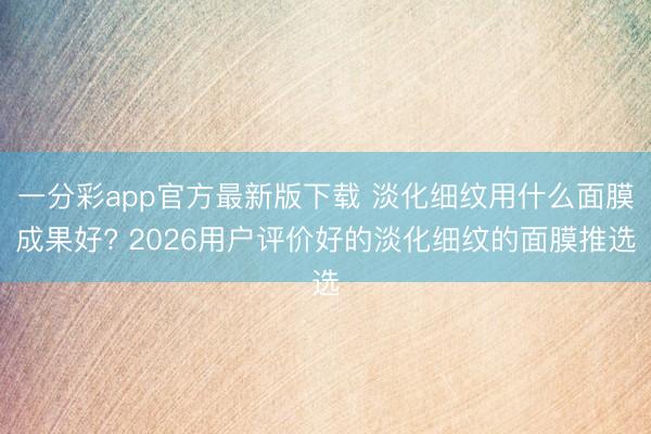 一分彩app官方最新版下载 淡化细纹用什么面膜成果好? 2026用户评价好的淡化细纹的面膜推选
